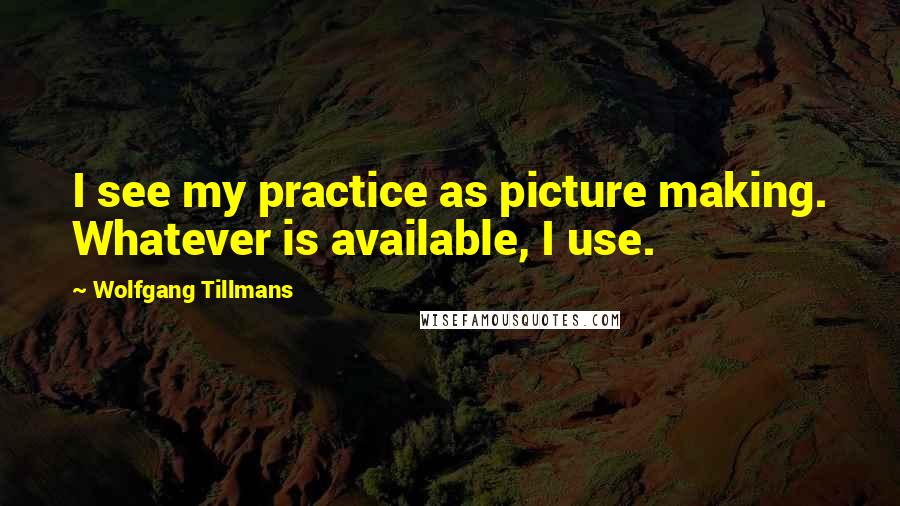 Wolfgang Tillmans Quotes: I see my practice as picture making. Whatever is available, I use.
