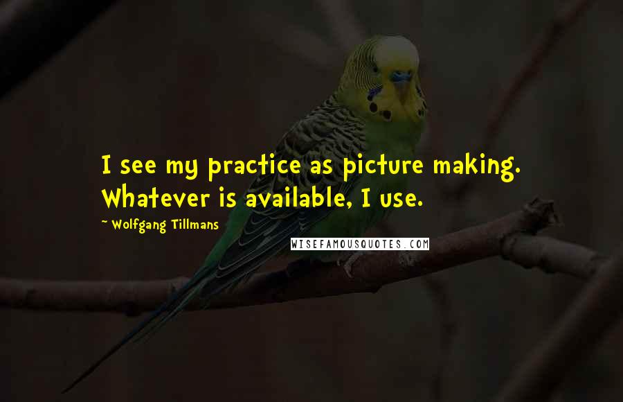 Wolfgang Tillmans Quotes: I see my practice as picture making. Whatever is available, I use.