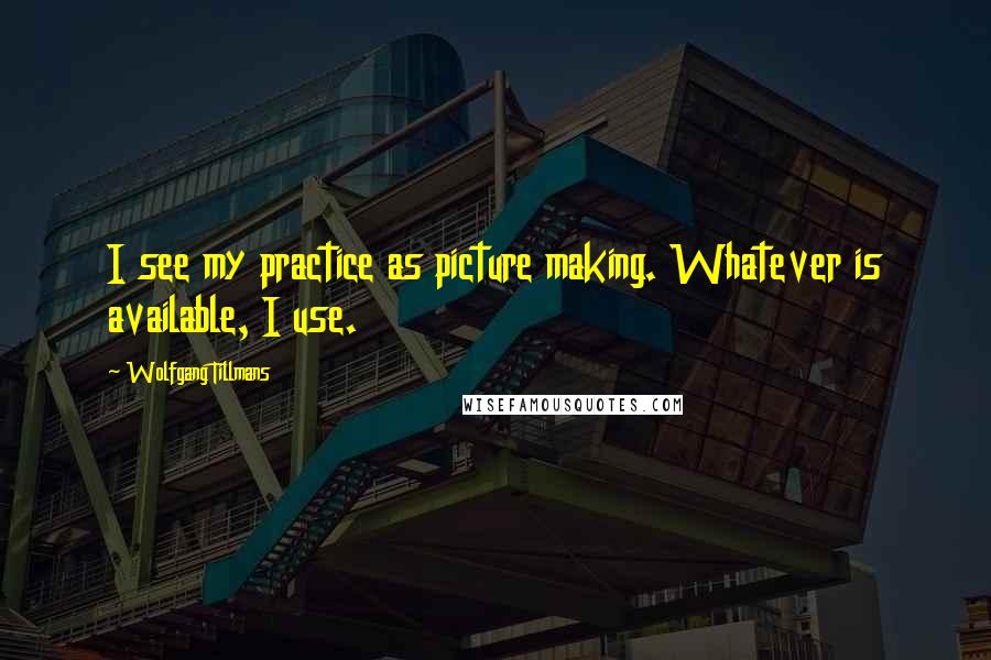 Wolfgang Tillmans Quotes: I see my practice as picture making. Whatever is available, I use.