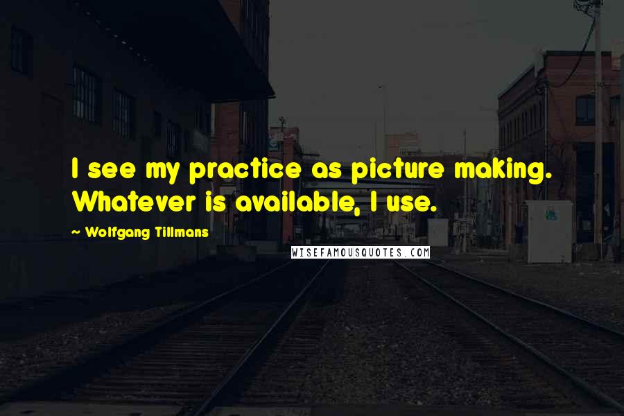 Wolfgang Tillmans Quotes: I see my practice as picture making. Whatever is available, I use.