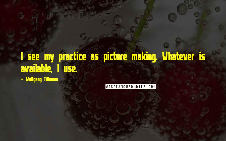 Wolfgang Tillmans Quotes: I see my practice as picture making. Whatever is available, I use.