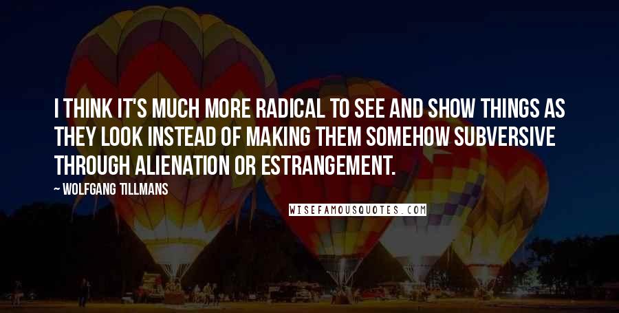 Wolfgang Tillmans Quotes: I think it's much more radical to see and show things as they look instead of making them somehow subversive through alienation or estrangement.