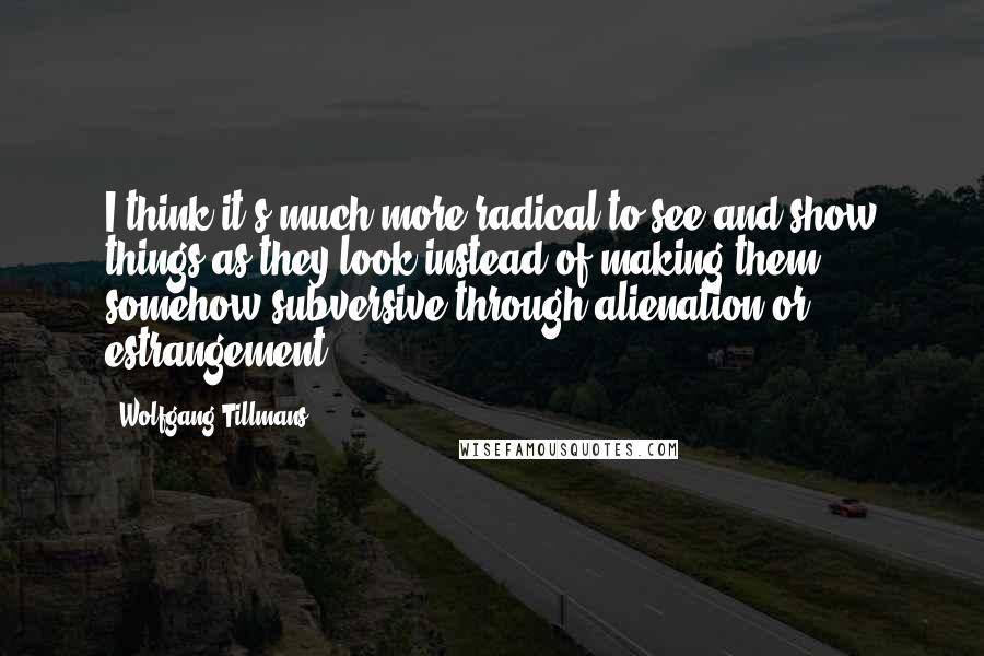 Wolfgang Tillmans Quotes: I think it's much more radical to see and show things as they look instead of making them somehow subversive through alienation or estrangement.