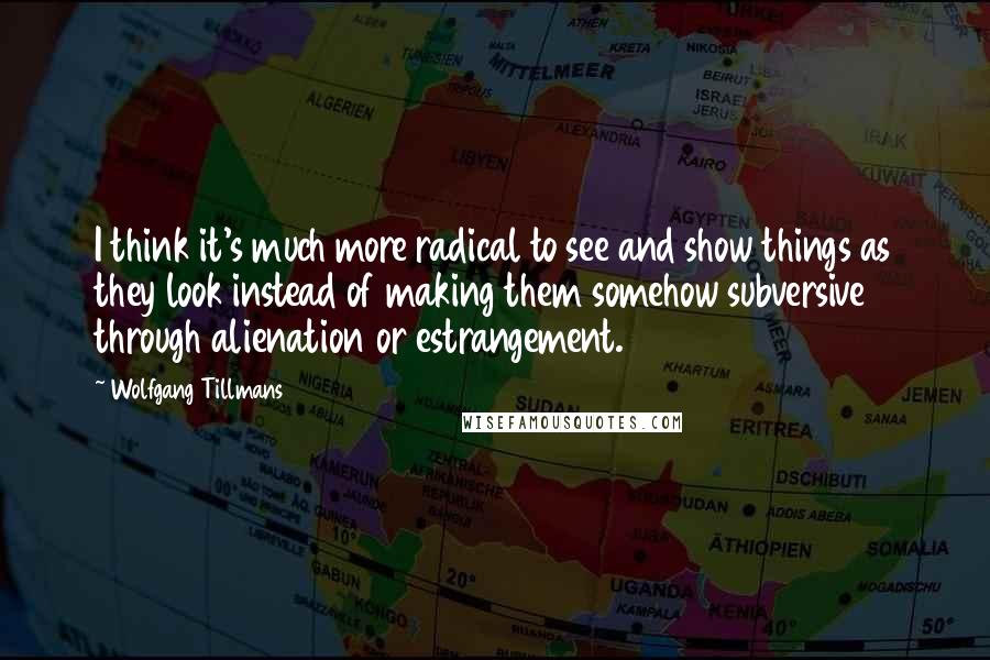 Wolfgang Tillmans Quotes: I think it's much more radical to see and show things as they look instead of making them somehow subversive through alienation or estrangement.