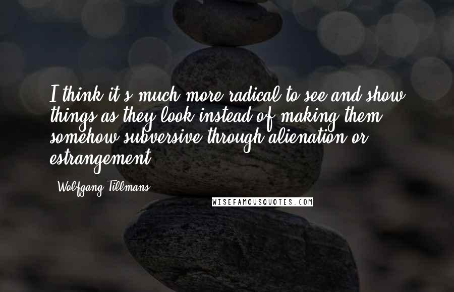 Wolfgang Tillmans Quotes: I think it's much more radical to see and show things as they look instead of making them somehow subversive through alienation or estrangement.