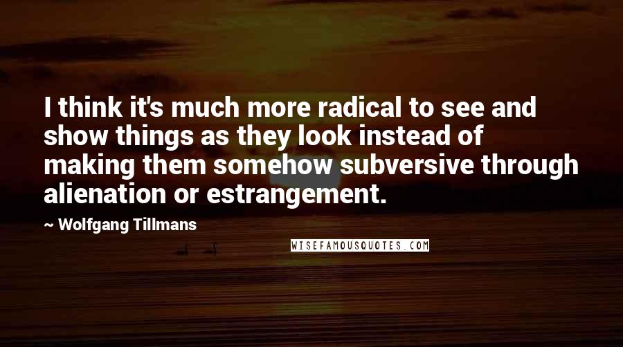 Wolfgang Tillmans Quotes: I think it's much more radical to see and show things as they look instead of making them somehow subversive through alienation or estrangement.