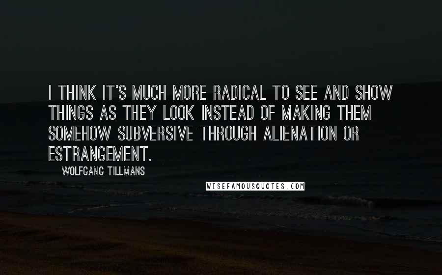 Wolfgang Tillmans Quotes: I think it's much more radical to see and show things as they look instead of making them somehow subversive through alienation or estrangement.