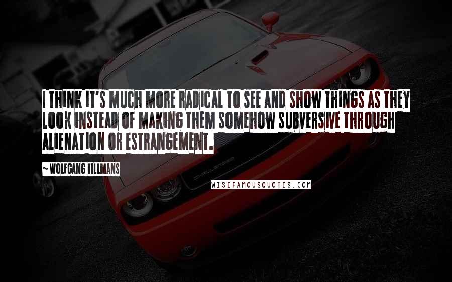 Wolfgang Tillmans Quotes: I think it's much more radical to see and show things as they look instead of making them somehow subversive through alienation or estrangement.