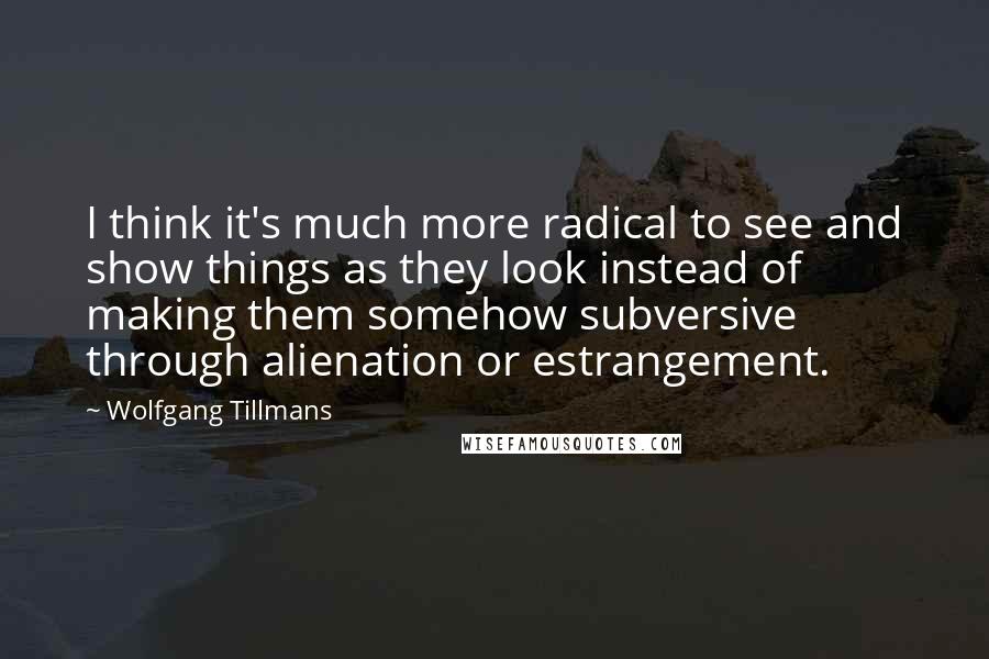 Wolfgang Tillmans Quotes: I think it's much more radical to see and show things as they look instead of making them somehow subversive through alienation or estrangement.