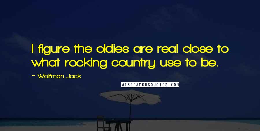 Wolfman Jack Quotes: I figure the oldies are real close to what rocking country use to be.