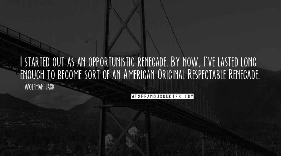 Wolfman Jack Quotes: I started out as an opportunistic renegade. By now, I've lasted long enough to become sort of an American Original Respectable Renegade.