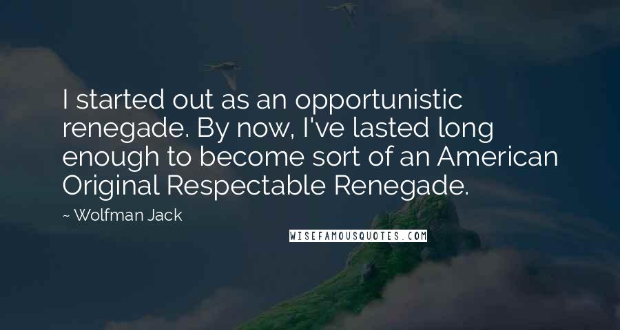 Wolfman Jack Quotes: I started out as an opportunistic renegade. By now, I've lasted long enough to become sort of an American Original Respectable Renegade.