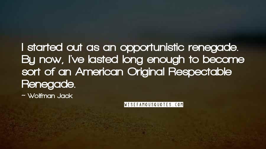 Wolfman Jack Quotes: I started out as an opportunistic renegade. By now, I've lasted long enough to become sort of an American Original Respectable Renegade.