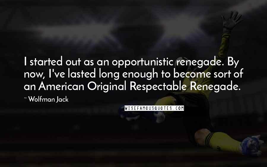 Wolfman Jack Quotes: I started out as an opportunistic renegade. By now, I've lasted long enough to become sort of an American Original Respectable Renegade.