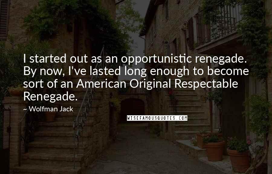 Wolfman Jack Quotes: I started out as an opportunistic renegade. By now, I've lasted long enough to become sort of an American Original Respectable Renegade.