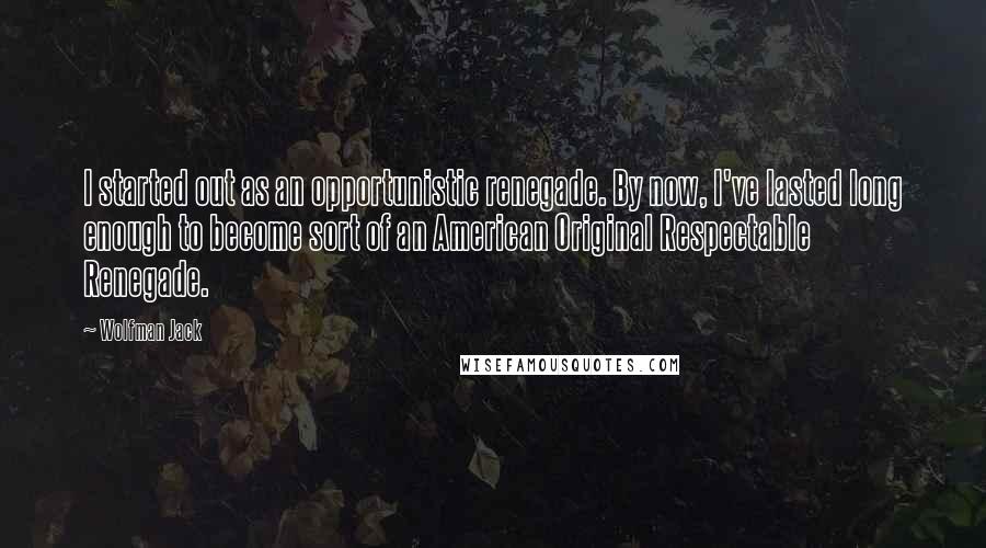 Wolfman Jack Quotes: I started out as an opportunistic renegade. By now, I've lasted long enough to become sort of an American Original Respectable Renegade.