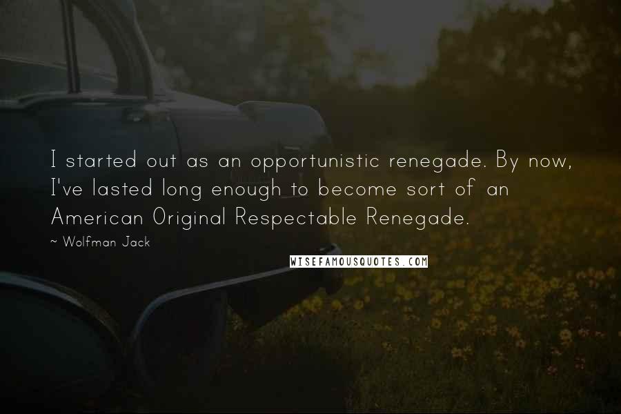 Wolfman Jack Quotes: I started out as an opportunistic renegade. By now, I've lasted long enough to become sort of an American Original Respectable Renegade.