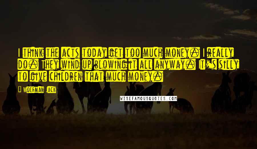 Wolfman Jack Quotes: I think the acts today get too much money. I really do. They wind up blowing it all anyway. It's silly to give children that much money.