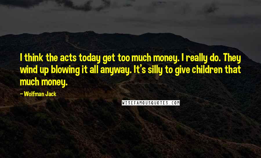 Wolfman Jack Quotes: I think the acts today get too much money. I really do. They wind up blowing it all anyway. It's silly to give children that much money.