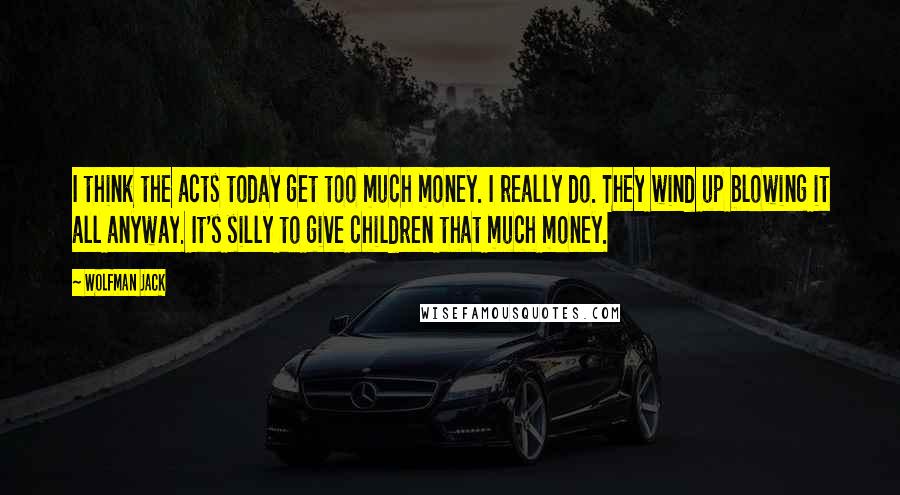 Wolfman Jack Quotes: I think the acts today get too much money. I really do. They wind up blowing it all anyway. It's silly to give children that much money.