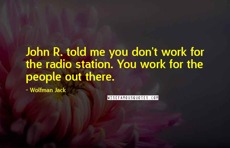 Wolfman Jack Quotes: John R. told me you don't work for the radio station. You work for the people out there.