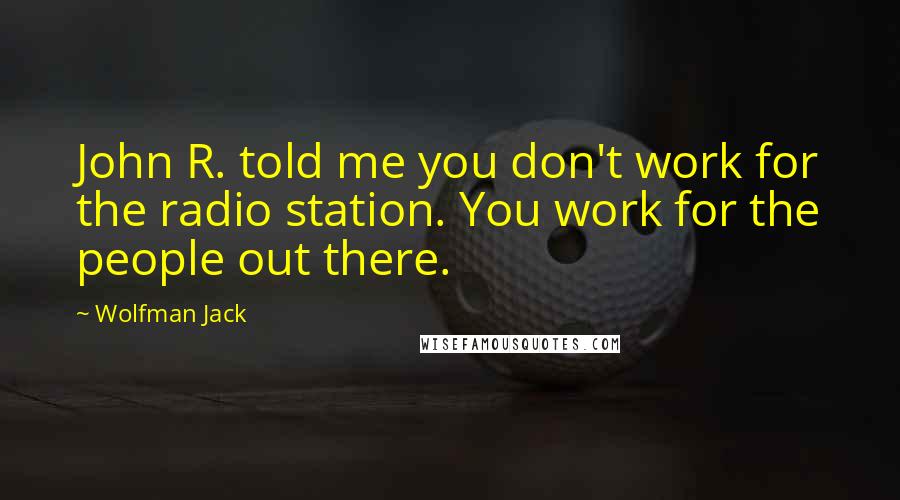 Wolfman Jack Quotes: John R. told me you don't work for the radio station. You work for the people out there.