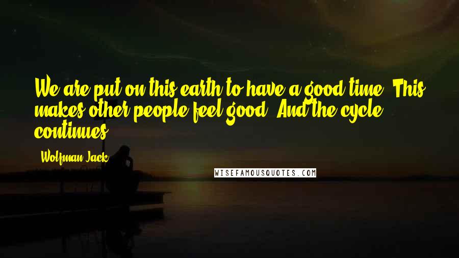 Wolfman Jack Quotes: We are put on this earth to have a good time. This makes other people feel good. And the cycle continues.