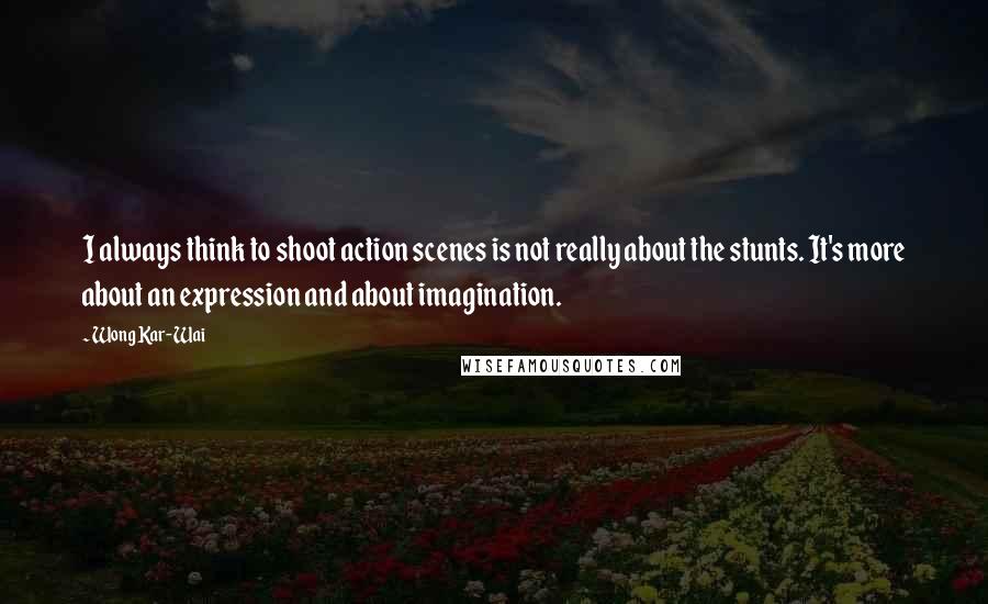 Wong Kar-Wai Quotes: I always think to shoot action scenes is not really about the stunts. It's more about an expression and about imagination.