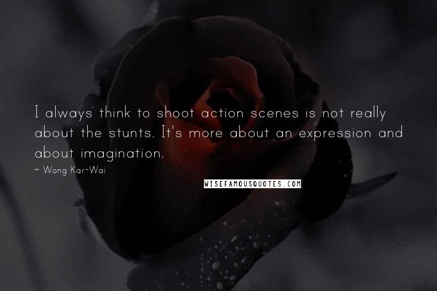 Wong Kar-Wai Quotes: I always think to shoot action scenes is not really about the stunts. It's more about an expression and about imagination.