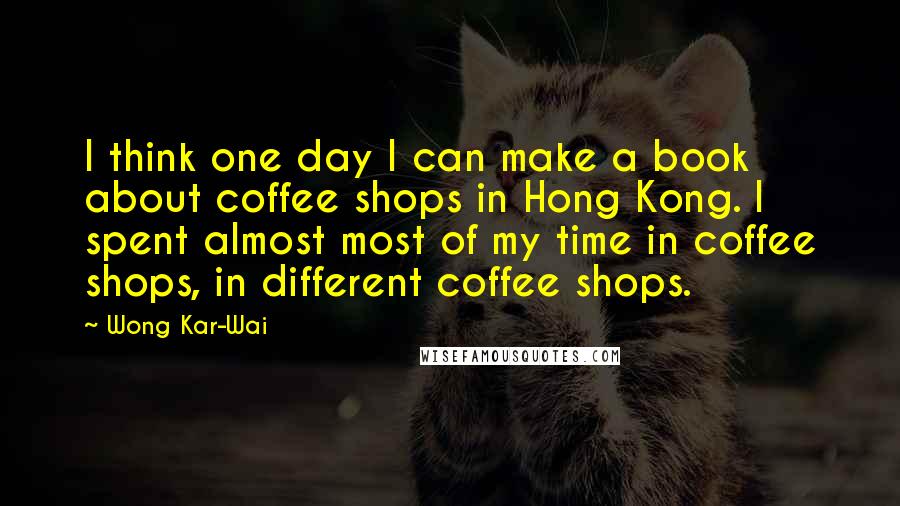 Wong Kar-Wai Quotes: I think one day I can make a book about coffee shops in Hong Kong. I spent almost most of my time in coffee shops, in different coffee shops.