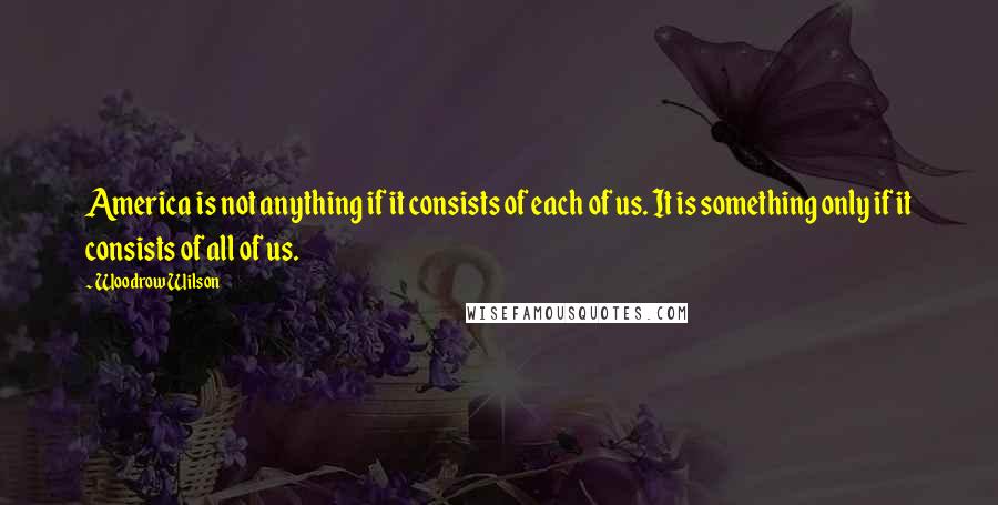 Woodrow Wilson Quotes: America is not anything if it consists of each of us. It is something only if it consists of all of us.