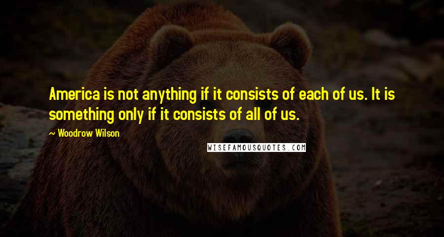 Woodrow Wilson Quotes: America is not anything if it consists of each of us. It is something only if it consists of all of us.