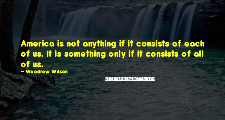 Woodrow Wilson Quotes: America is not anything if it consists of each of us. It is something only if it consists of all of us.