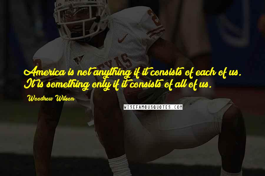 Woodrow Wilson Quotes: America is not anything if it consists of each of us. It is something only if it consists of all of us.