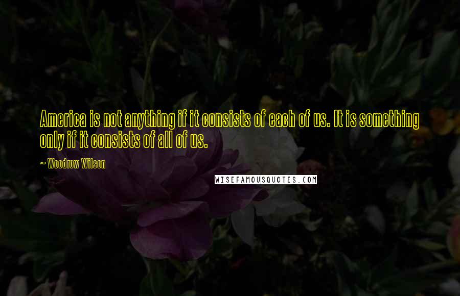 Woodrow Wilson Quotes: America is not anything if it consists of each of us. It is something only if it consists of all of us.