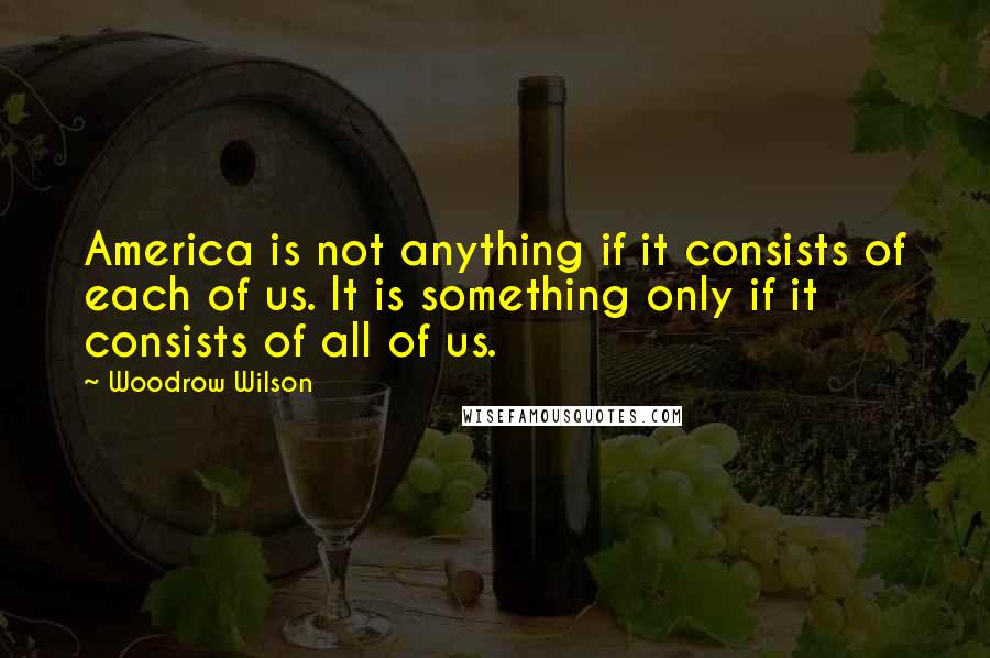 Woodrow Wilson Quotes: America is not anything if it consists of each of us. It is something only if it consists of all of us.