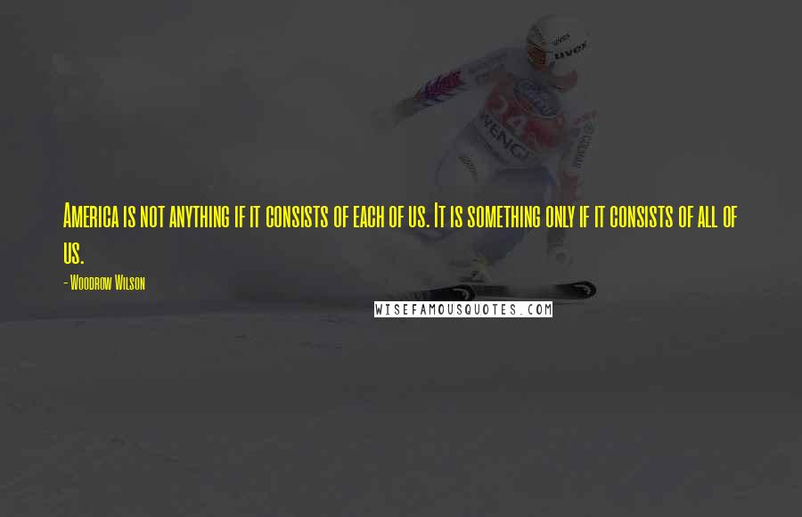 Woodrow Wilson Quotes: America is not anything if it consists of each of us. It is something only if it consists of all of us.