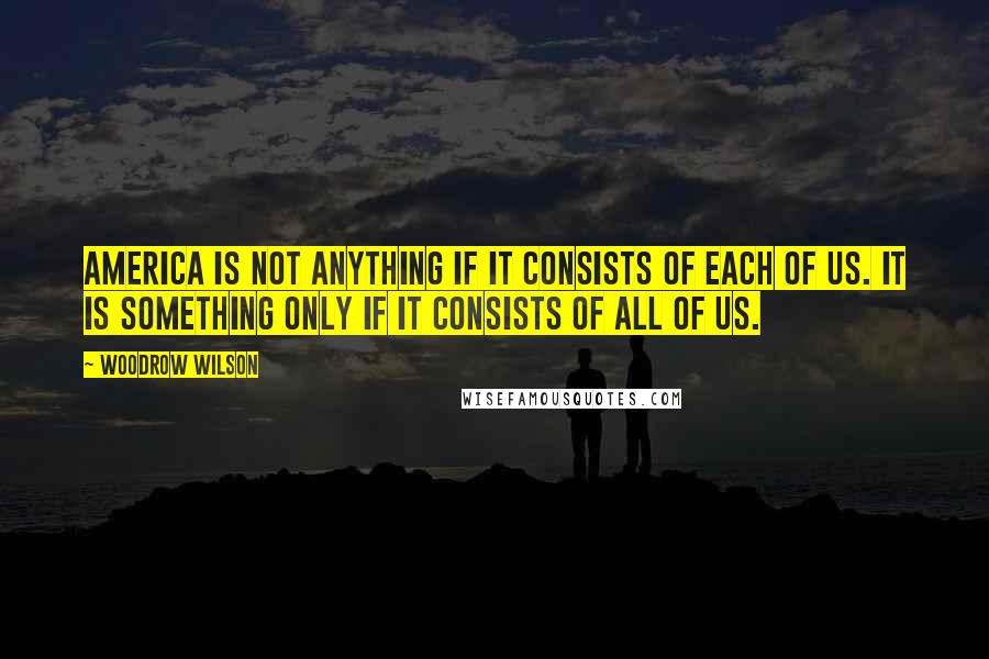 Woodrow Wilson Quotes: America is not anything if it consists of each of us. It is something only if it consists of all of us.