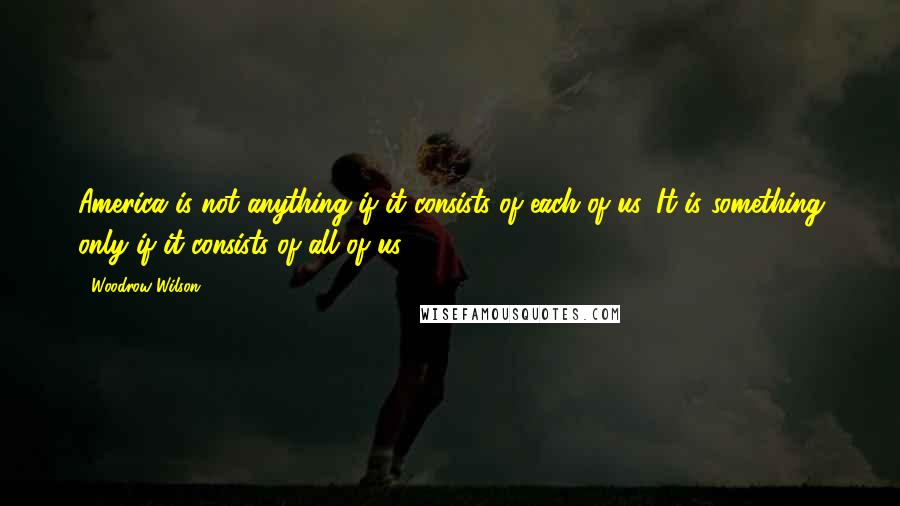 Woodrow Wilson Quotes: America is not anything if it consists of each of us. It is something only if it consists of all of us.