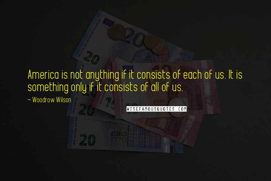 Woodrow Wilson Quotes: America is not anything if it consists of each of us. It is something only if it consists of all of us.