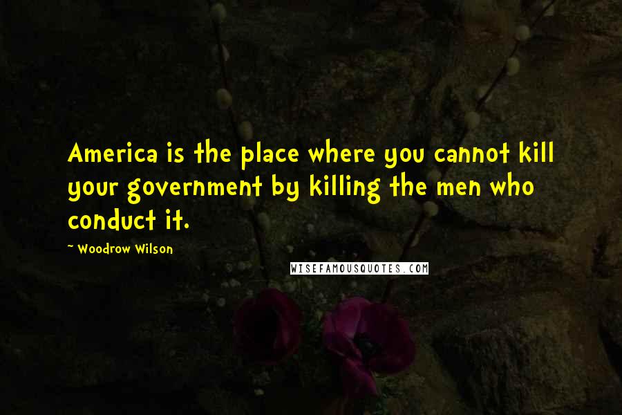 Woodrow Wilson Quotes: America is the place where you cannot kill your government by killing the men who conduct it.