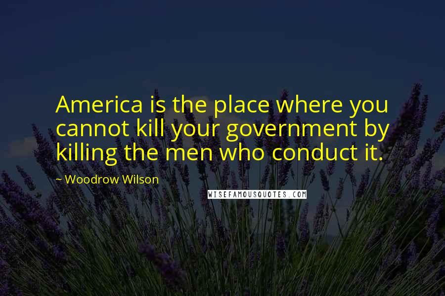 Woodrow Wilson Quotes: America is the place where you cannot kill your government by killing the men who conduct it.