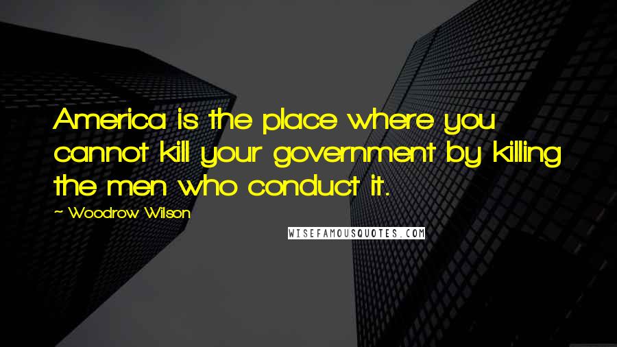 Woodrow Wilson Quotes: America is the place where you cannot kill your government by killing the men who conduct it.