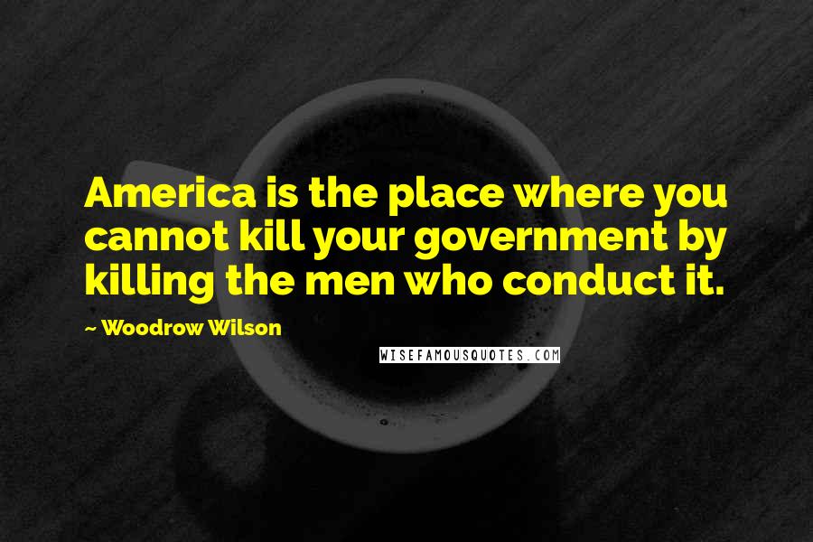 Woodrow Wilson Quotes: America is the place where you cannot kill your government by killing the men who conduct it.