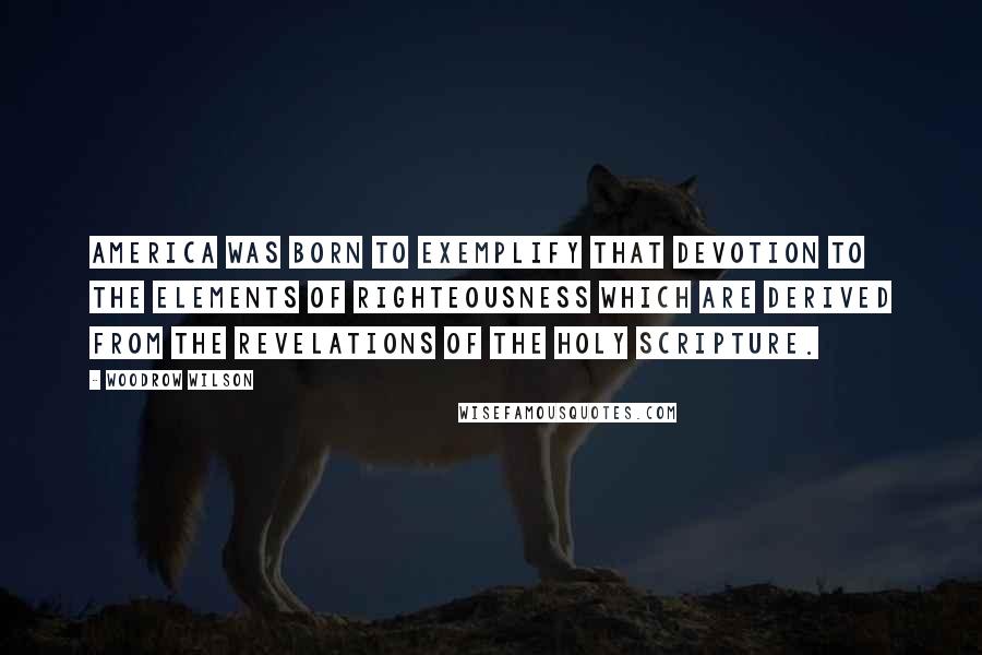 Woodrow Wilson Quotes: America was born to exemplify that devotion to the elements of righteousness which are derived from the revelations of the Holy Scripture.