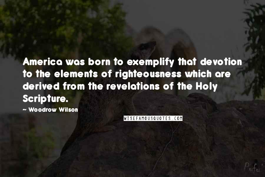 Woodrow Wilson Quotes: America was born to exemplify that devotion to the elements of righteousness which are derived from the revelations of the Holy Scripture.