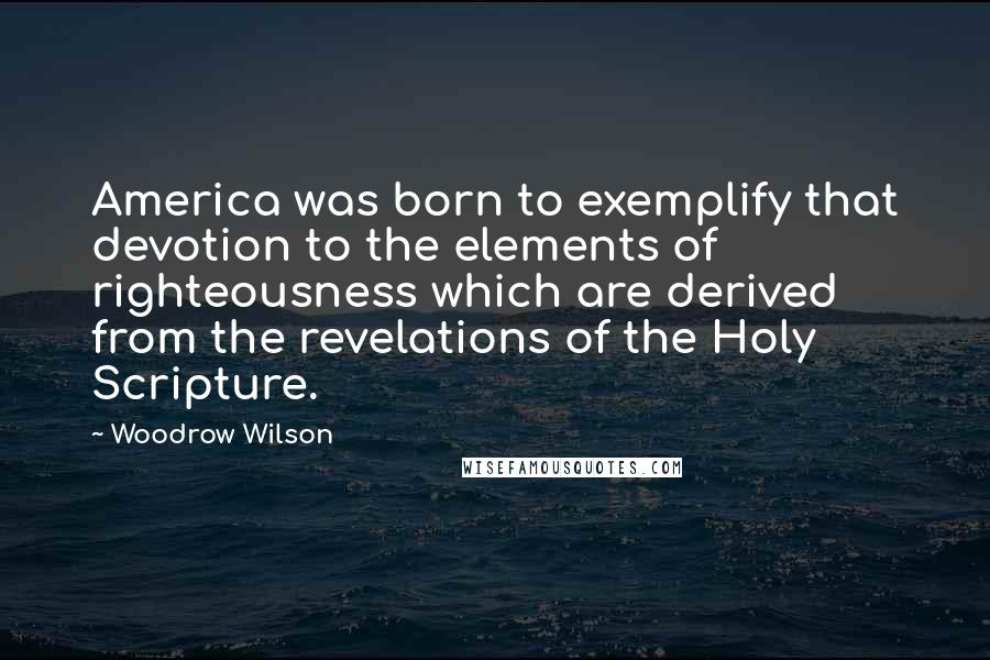 Woodrow Wilson Quotes: America was born to exemplify that devotion to the elements of righteousness which are derived from the revelations of the Holy Scripture.