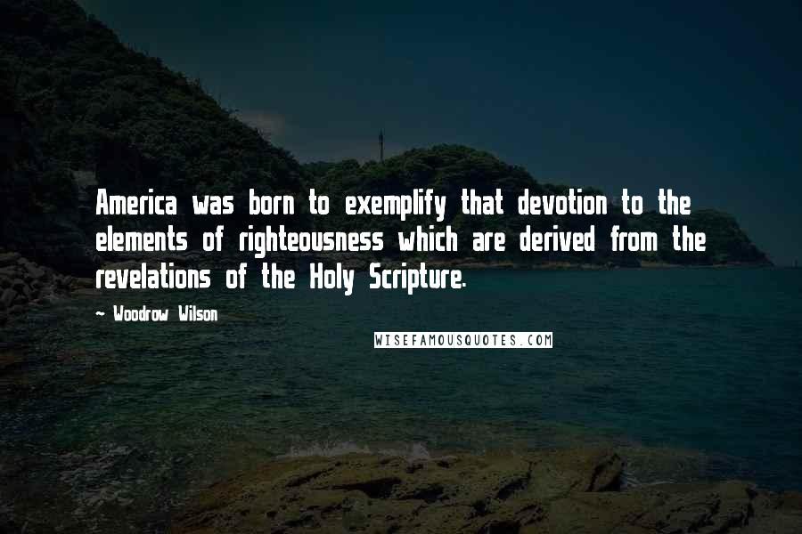 Woodrow Wilson Quotes: America was born to exemplify that devotion to the elements of righteousness which are derived from the revelations of the Holy Scripture.