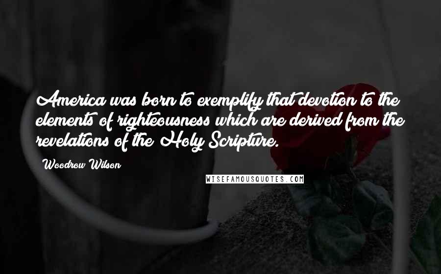 Woodrow Wilson Quotes: America was born to exemplify that devotion to the elements of righteousness which are derived from the revelations of the Holy Scripture.