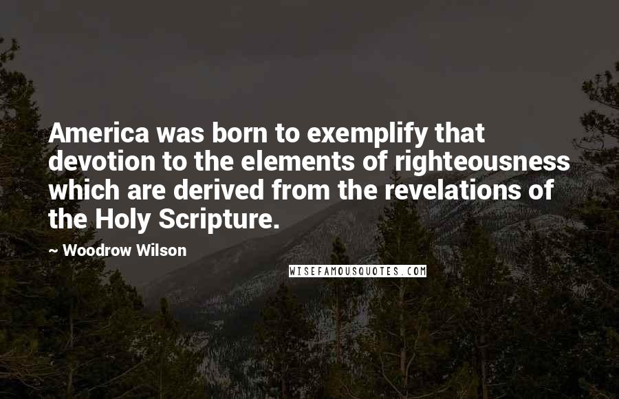 Woodrow Wilson Quotes: America was born to exemplify that devotion to the elements of righteousness which are derived from the revelations of the Holy Scripture.